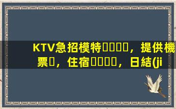 KTV急招模特，提供機票，住宿，日結(jié)